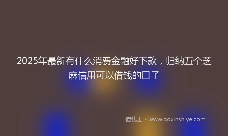 2025年最新有什么消费金融好下款，归纳五个芝麻信用可以借钱的口子
