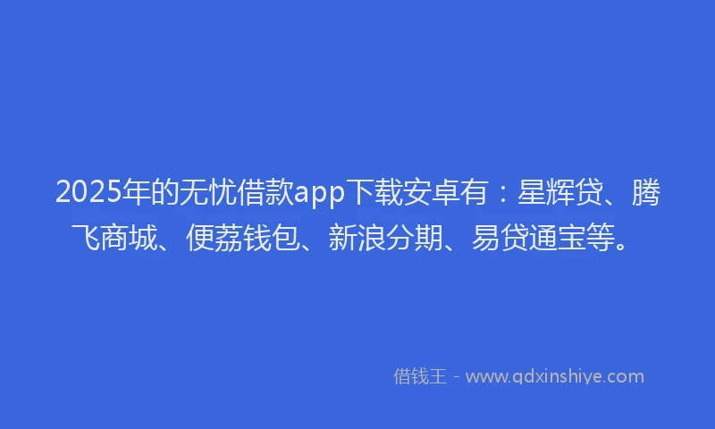 2025年的无忧借款app下载安卓有：星辉贷、腾飞商城、便荔钱包、新浪分期、易贷通宝等。