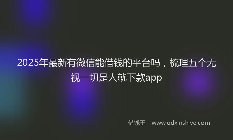 2025年最新有微信能借钱的平台吗，梳理五个无视一切是人就下款app