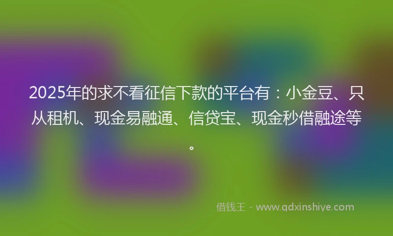 2025年的求不看征信下款的平台有：小金豆、只从租机、现金易融通、信贷宝、现金秒借融途等。