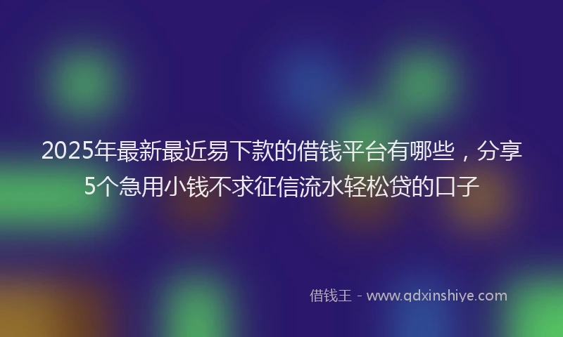 2025年最新最近易下款的借钱平台有哪些，分享5个急用小钱不求征信流水轻松贷的口子