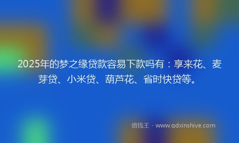 2025年的梦之缘贷款容易下款吗有：享来花、麦芽贷、小米贷、葫芦花、省时快贷等。