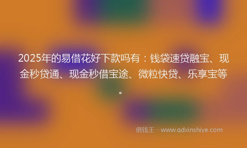 2025年的易借花好下款吗有：钱袋速贷融宝、现金秒贷通、现金秒借宝途、微粒快贷、乐享宝等。