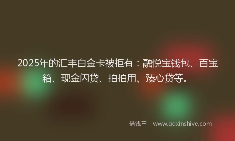 2025年的汇丰白金卡被拒有：融悦宝钱包、百宝箱、现金闪贷、拍拍用、臻心贷等。