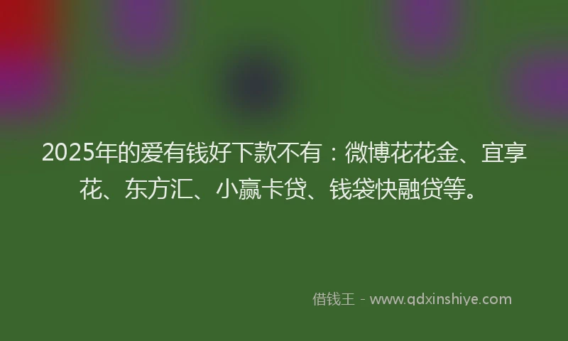 2025年的爱有钱好下款不有：微博花花金、宜享花、东方汇、小赢卡贷、钱袋快融贷等。