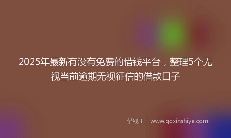 2025年最新有没有免费的借钱平台，整理5个无视当前逾期无视征信的借款口子
