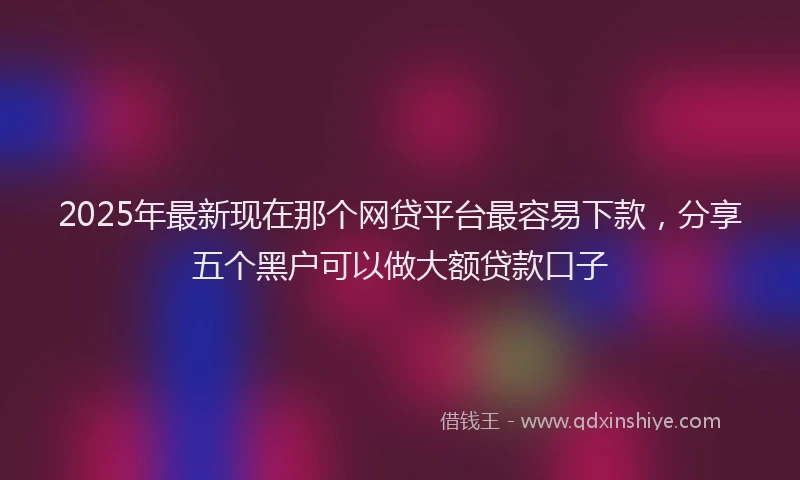 2025年最新现在那个网贷平台最容易下款，分享五个黑户可以做大额贷款口子
