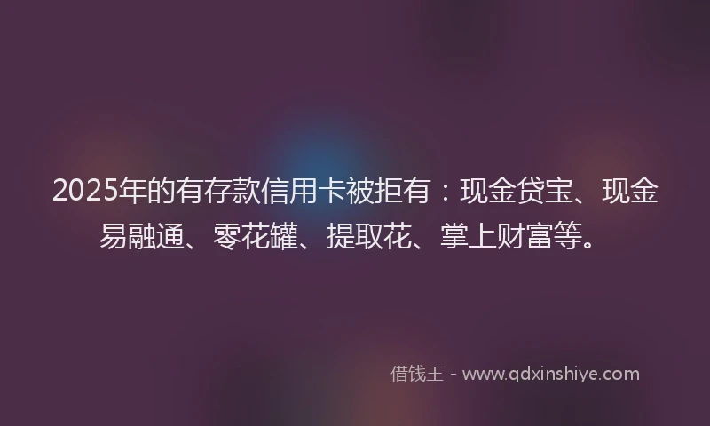 2025年的有存款信用卡被拒有：现金贷宝、现金易融通、零花罐、提取花、掌上财富等。