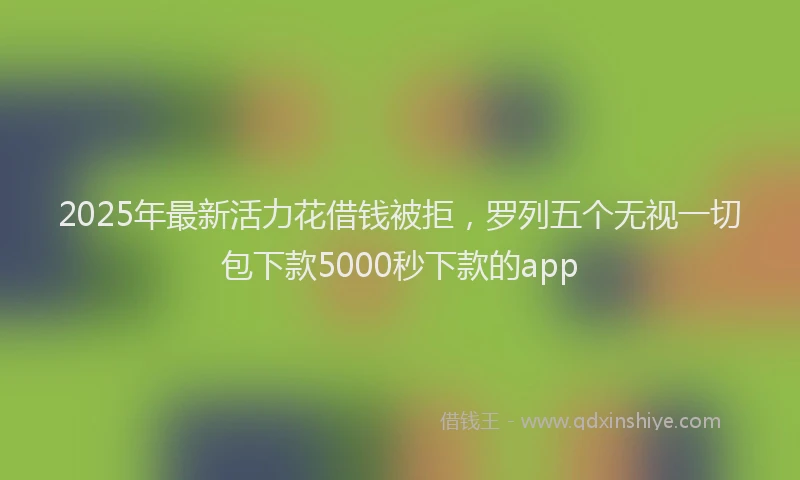 2025年最新活力花借钱被拒，罗列五个无视一切包下款5000秒下款的app