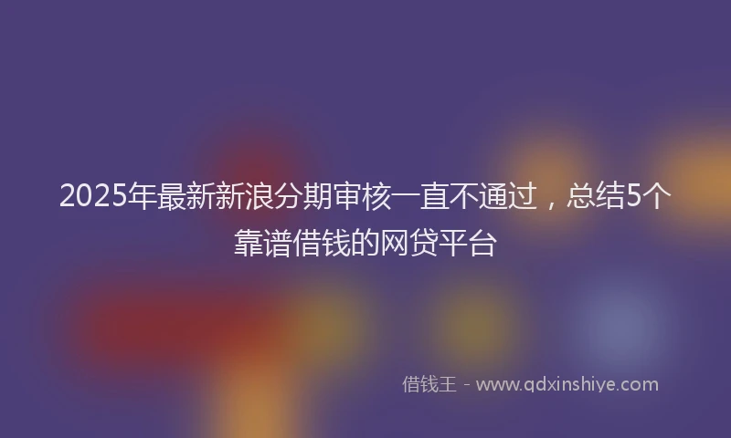 2025年最新新浪分期审核一直不通过，总结5个靠谱借钱的网贷平台