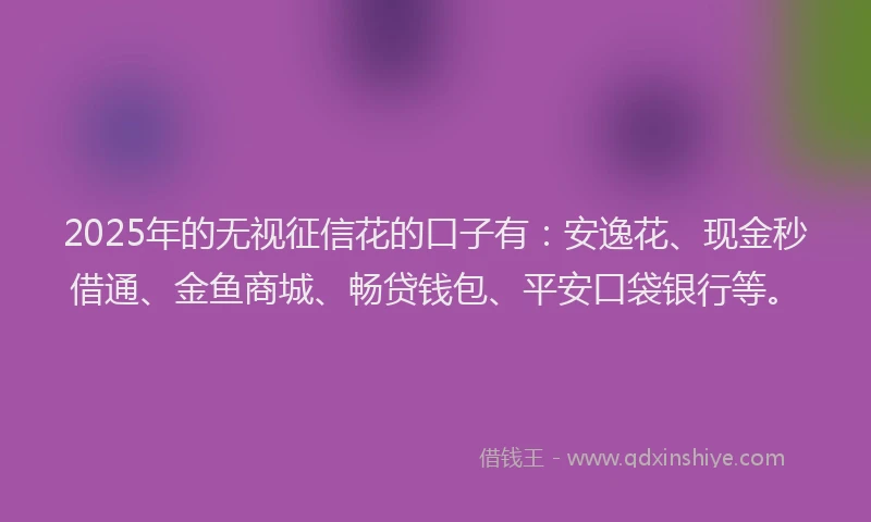 2025年的无视征信花的口子有：安逸花、现金秒借通、金鱼商城、畅贷钱包、平安口袋银行等。