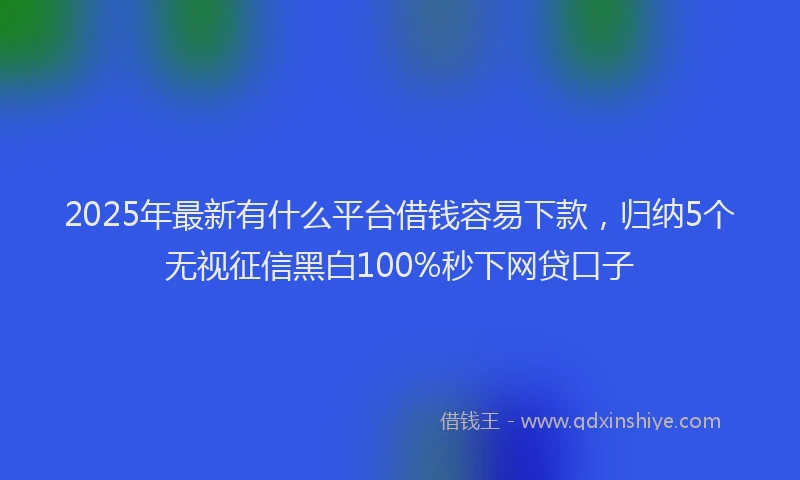 2025年最新有什么平台借钱容易下款，归纳5个无视征信黑白100%秒下网贷口子
