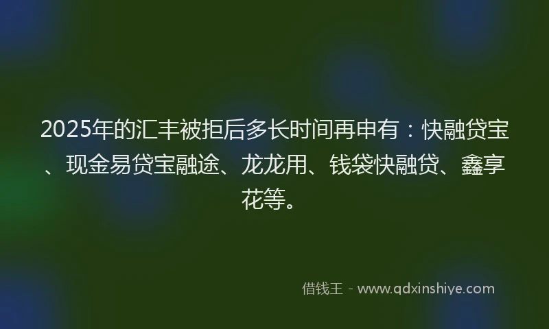 2025年的汇丰被拒后多长时间再申有：快融贷宝、现金易贷宝融途、龙龙用、钱袋快融贷、鑫享花等。