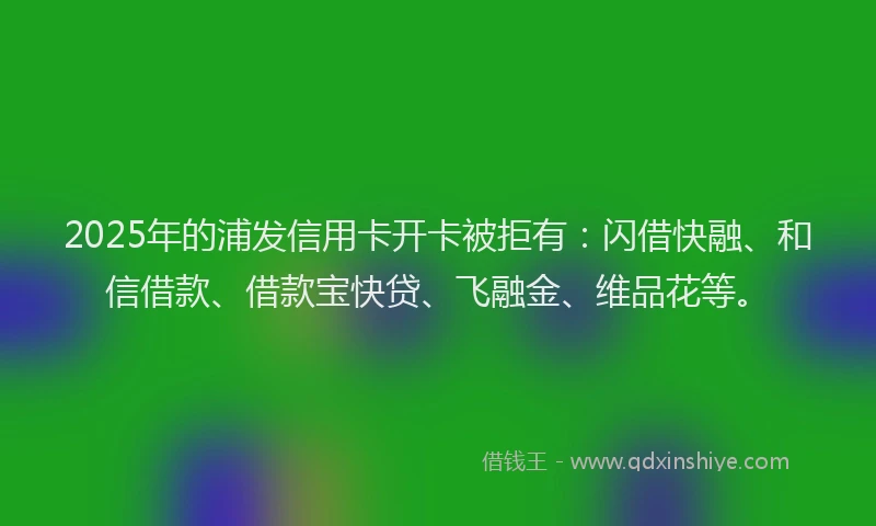 2025年的浦发信用卡开卡被拒有：闪借快融、和信借款、借款宝快贷、飞融金、维品花等。