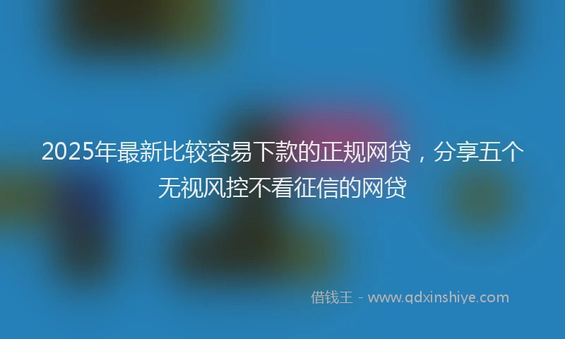 2025年最新比较容易下款的正规网贷，分享五个无视风控不看征信的网贷