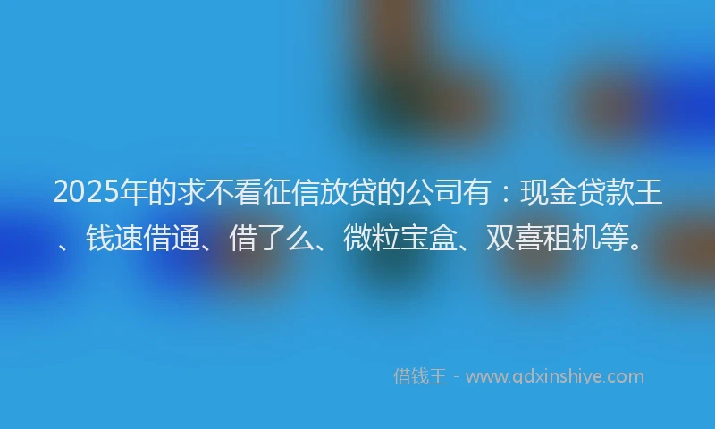 2025年的求不看征信放贷的公司有：现金贷款王、钱速借通、借了么、微粒宝盒、双喜租机等。