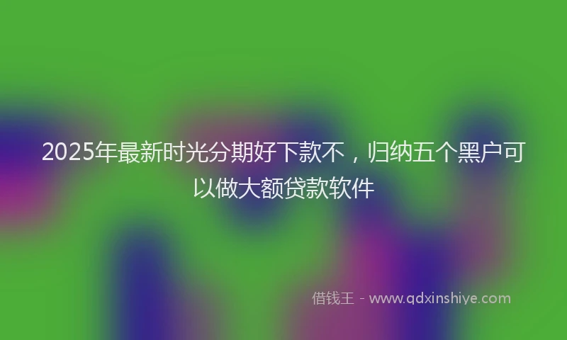 2025年最新时光分期好下款不，归纳五个黑户可以做大额贷款软件
