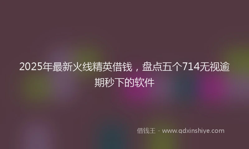 2025年最新火线精英借钱，盘点五个714无视逾期秒下的软件