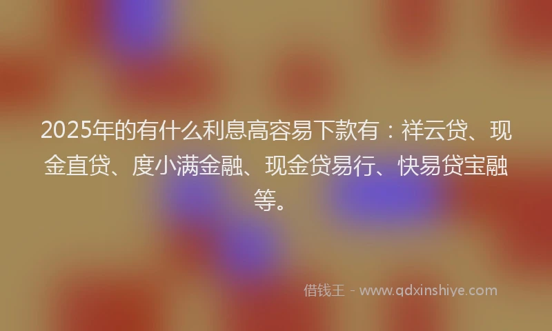 2025年的有什么利息高容易下款有：祥云贷、现金直贷、度小满金融、现金贷易行、快易贷宝融等。
