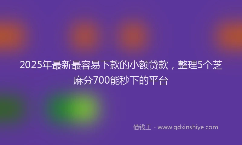 2025年最新最容易下款的小额贷款，整理5个芝麻分700能秒下的平台