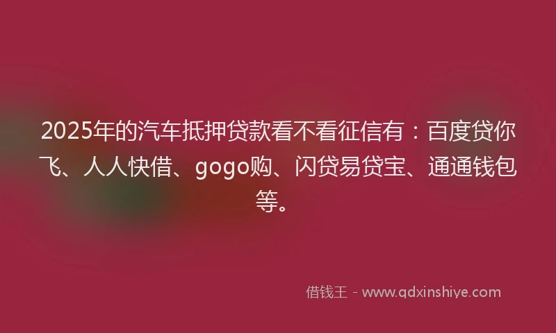 2025年的汽车抵押贷款看不看征信有：百度贷你飞、人人快借、gogo购、闪贷易贷宝、通通钱包等。