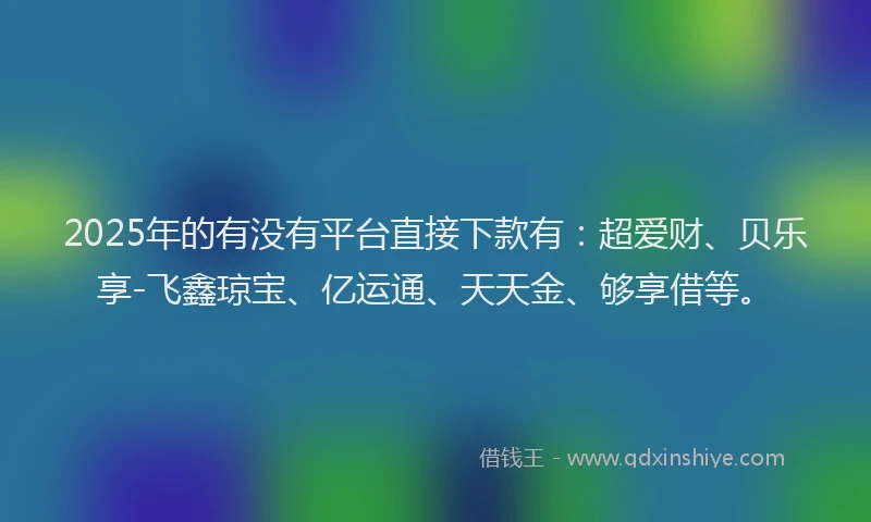 2025年的有没有平台直接下款有：超爱财、贝乐享-飞鑫琼宝、亿运通、天天金、够享借等。