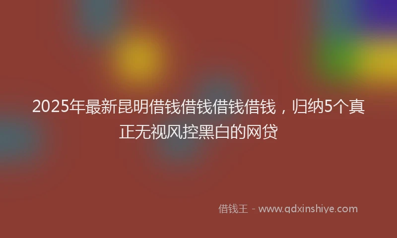 2025年最新昆明借钱借钱借钱借钱，归纳5个真正无视风控黑白的网贷