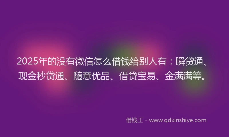 2025年的没有微信怎么借钱给别人有：瞬贷通、现金秒贷通、随意优品、借贷宝易、金满满等。