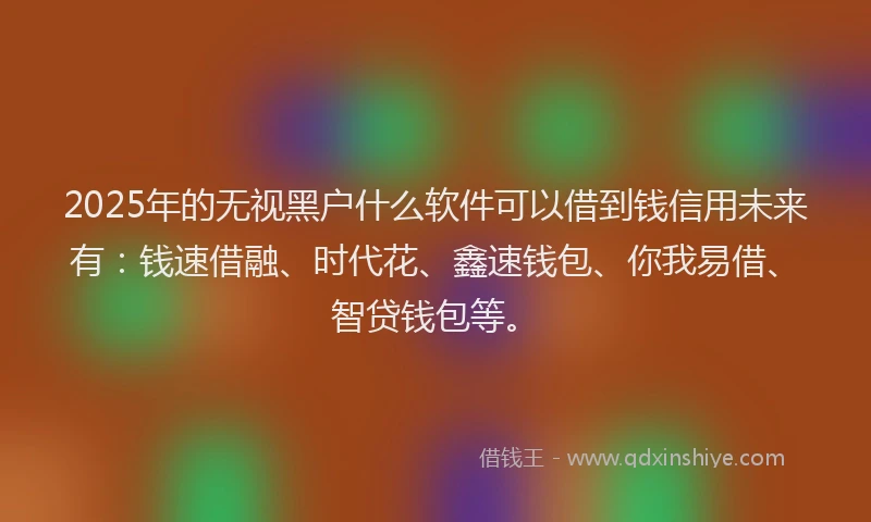 2025年的无视黑户什么软件可以借到钱信用未来有：钱速借融、时代花、鑫速钱包、你我易借、智贷钱包等。
