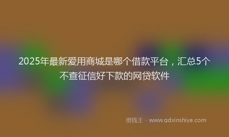 2025年最新爱用商城是哪个借款平台，汇总5个不查征信好下款的网贷软件