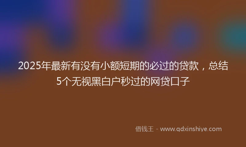 2025年最新有没有小额短期的必过的贷款，总结5个无视黑白户秒过的网贷口子