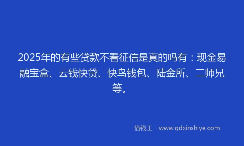 2025年的有些贷款不看征信是真的吗有：现金易融宝盒、云钱快贷、快鸟钱包、陆金所、二师兄等。