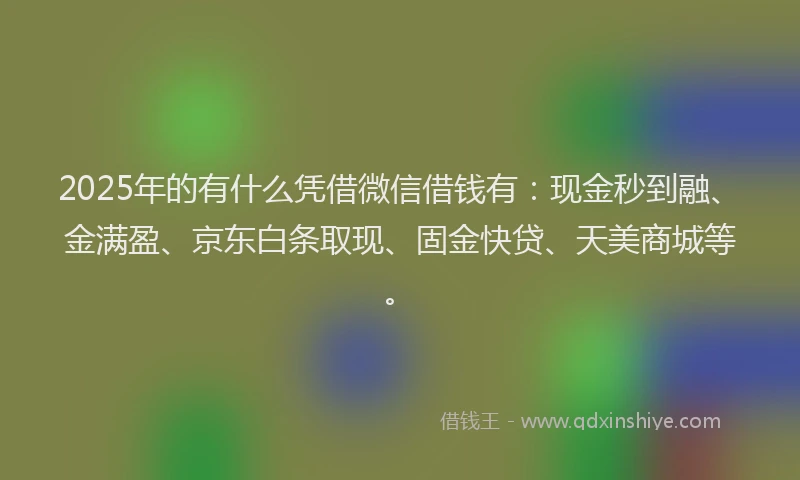 2025年的有什么凭借微信借钱有：现金秒到融、金满盈、京东白条取现、固金快贷、天美商城等。