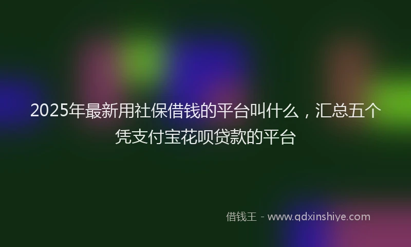 2025年最新用社保借钱的平台叫什么，汇总五个凭支付宝花呗贷款的平台