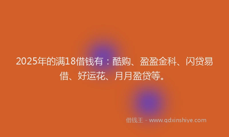 2025年的满18借钱有：酷购、盈盈金科、闪贷易借、好运花、月月盈贷等。