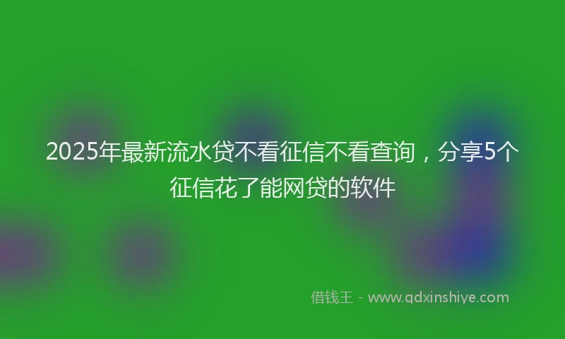 2025年最新流水贷不看征信不看查询，分享5个征信花了能网贷的软件