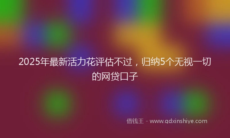 2025年最新活力花评估不过，归纳5个无视一切的网贷口子