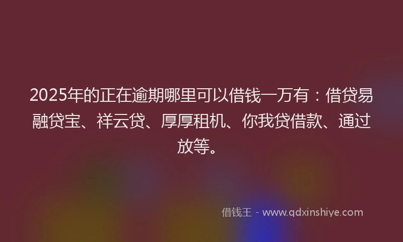 2025年的正在逾期哪里可以借钱一万有：借贷易融贷宝、祥云贷、厚厚租机、你我贷借款、通过放等。