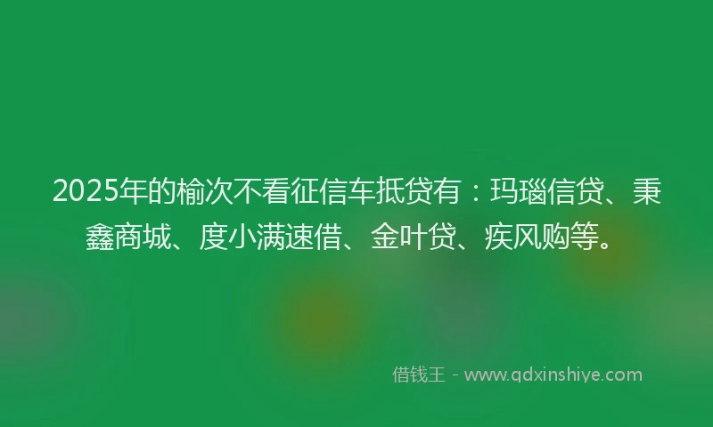 2025年的榆次不看征信车抵贷有：玛瑙信贷、秉鑫商城、度小满速借、金叶贷、疾风购等。