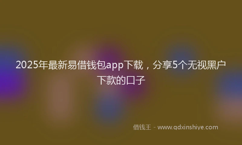 2025年最新易借钱包app下载，分享5个无视黑户下款的口子