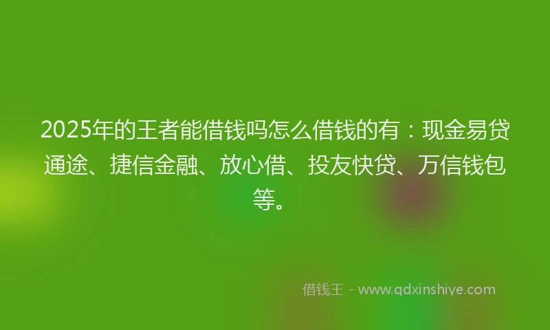 2025年的王者能借钱吗怎么借钱的有：现金易贷通途、捷信金融、放心借、投友快贷、万信钱包等。