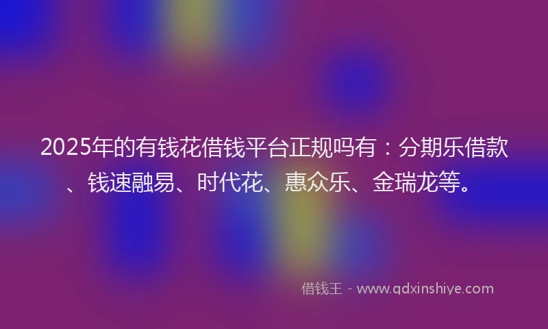 2025年的有钱花借钱平台正规吗有：分期乐借款、钱速融易、时代花、惠众乐、金瑞龙等。
