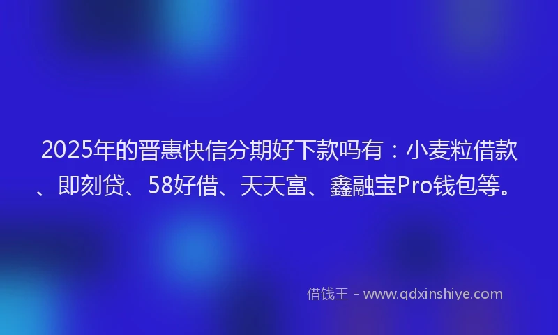 2025年的晋惠快信分期好下款吗有：小麦粒借款、即刻贷、58好借、天天富、鑫融宝Pro钱包等。