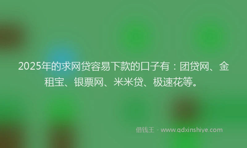 2025年的求网贷容易下款的口子有：团贷网、金租宝、银票网、米米贷、极速花等。