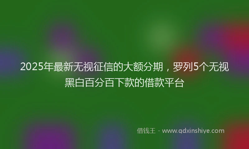 2025年最新无视征信的大额分期，罗列5个无视黑白百分百下款的借款平台