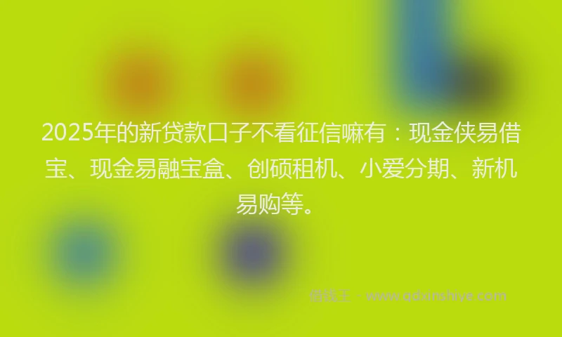 2025年的新贷款口子不看征信嘛有：现金侠易借宝、现金易融宝盒、创硕租机、小爱分期、新机易购等。