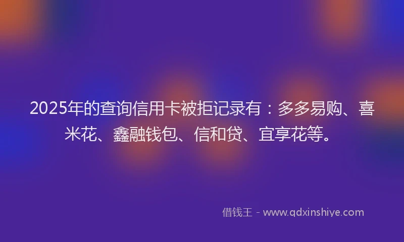 2025年的查询信用卡被拒记录有：多多易购、喜米花、鑫融钱包、信和贷、宜享花等。