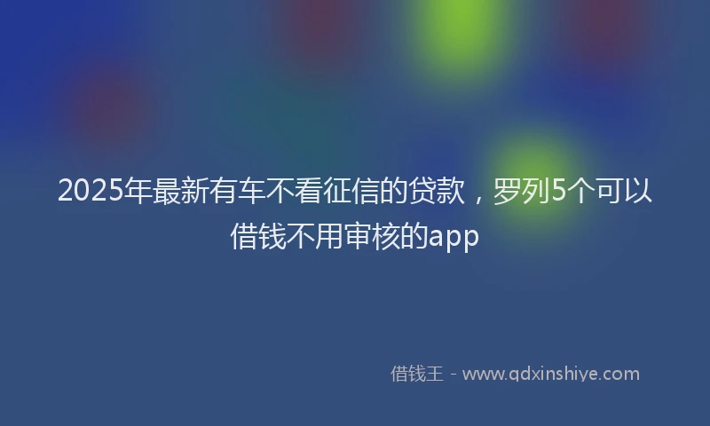 2025年最新有车不看征信的贷款，罗列5个可以借钱不用审核的app