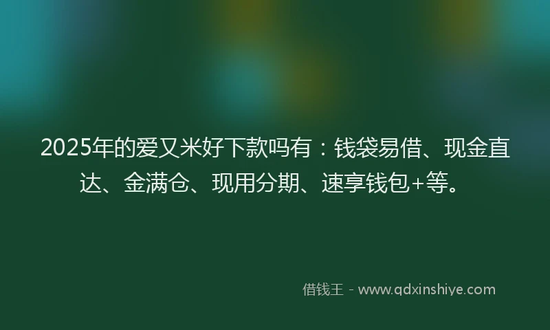 2025年的爱又米好下款吗有：钱袋易借、现金直达、金满仓、现用分期、速享钱包+等。