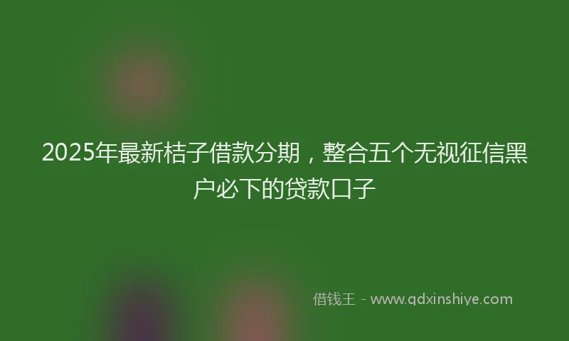 2025年最新桔子借款分期，整合五个无视征信黑户必下的贷款口子